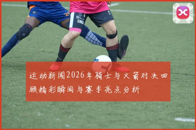 运动新闻2026年骑士与火箭对决回顾精彩瞬间与赛季亮点分析