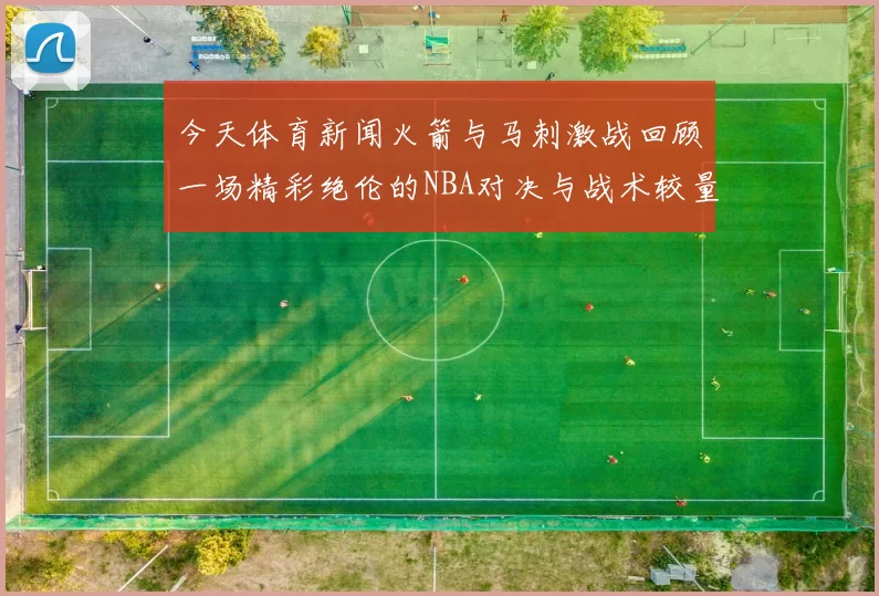 今天体育新闻火箭与马刺激战回顾一场精彩绝伦的NBA对决与战术较量
