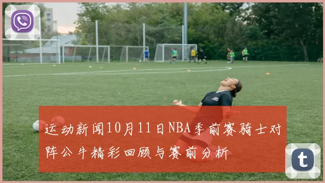 运动新闻10月11日NBA季前赛骑士对阵公牛精彩回顾与赛前分析