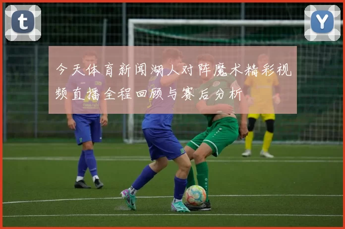 今天体育新闻湖人对阵魔术精彩视频直播全程回顾与赛后分析