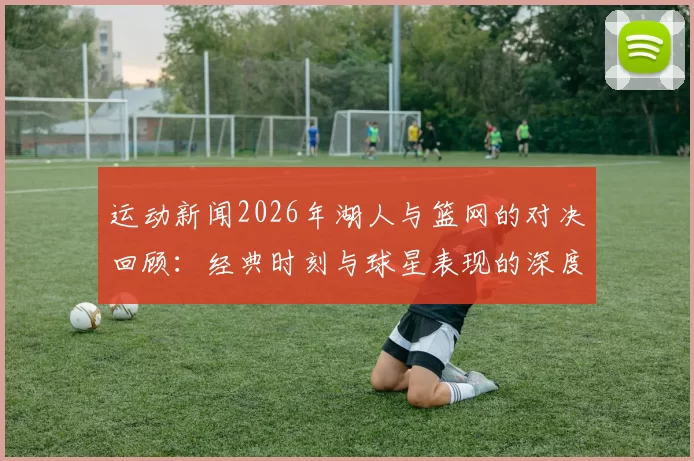 运动新闻2026年湖人与篮网的对决回顾：经典时刻与球星表现的深度分析