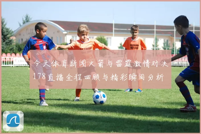 今天体育新闻火箭与雷霆激情对决178直播全程回顾与精彩瞬间分析