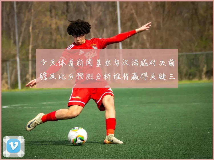 今天体育新闻基尔与汉诺威对决前瞻及比分预测分析谁将赢得关键三分