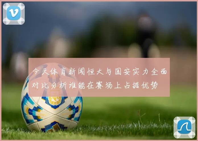 今天体育新闻恒大与国安实力全面对比分析谁能在赛场上占据优势